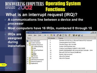 Operating System
Functions
What is an interrupt request (IRQ)?
 A communications line between a device and the
processor
 Most computers have 16 IRQs, numbered 0 through 15
p.8. 13Fig. 8-12
Next
 IRQs are
assigned
during
installation
 