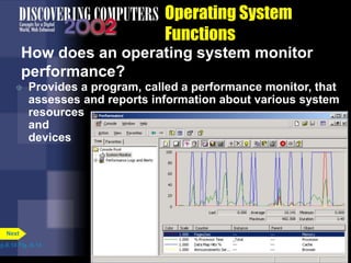 Operating System
Functions
How does an operating system monitor
performance?
 Provides a program, called a performance monitor, that
assesses and reports information about various system
resources
and
devices
p.8.14 Fig. 8-14
Next
 