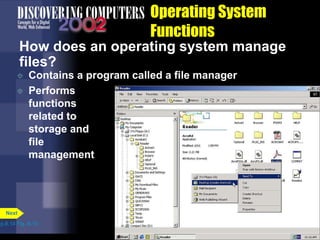 Operating System
Functions
How does an operating system manage
files?
 Contains a program called a file manager
 Performs
functions
related to
storage and
file
management
p.8.14 Fig. 8-15
Next
 