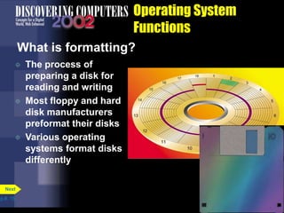 Operating System
Functions
What is formatting?
 The process of
preparing a disk for
reading and writing
 Most floppy and hard
disk manufacturers
preformat their disks
 Various operating
systems format disks
differently
p.8. 15
Next
 