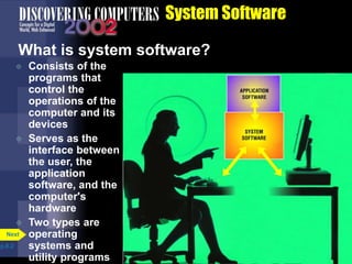 System Software
What is system software?
 Consists of the
programs that
control the
operations of the
computer and its
devices
 Serves as the
interface between
the user, the
application
software, and the
computer's
hardware
 Two types are
operating
systems and
utility programs
p.8.2
Next
 