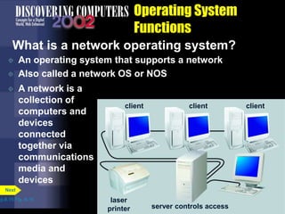 Operating System
Functions
What is a network operating system?
 An operating system that supports a network
 Also called a network OS or NOS
p.8.15 Fig. 8-16
Next
 A network is a
collection of
computers and
devices
connected
together via
communications
media and
devices
server controls access
laser
printer
client client client
 