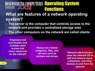 Operating System
Functions
What are features of a network operating
system?
 The server is the computer that controls access to the
network and provides a centralized storage area
 The other computers on the network are called clients
p.8.15 Fig. 8-16
Next
Organizes and
coordinates how
multiple users
access and
share resources
on the network
Resources include
programs, files, and
devices such as
printers and drives
Network administrator
uses the network OS to
add and remove users,
computers, and other
devices to and from the
network
 