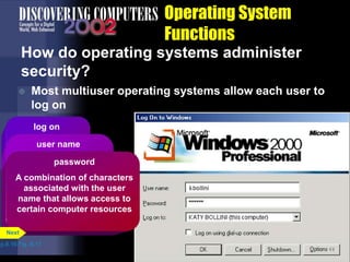 Operating System
Functions
How do operating systems administer
security?
 Most multiuser operating systems allow each user to
log on
p.8.16 Fig. 8-17
log on
Process of
entering a user
name and a
password
user name
A unique combination
of characters that
identifies one specific
user
Also called a user ID
password
A combination of characters
associated with the user
name that allows access to
certain computer resources
Next
 