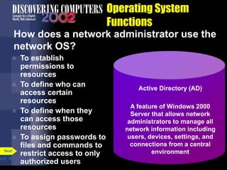 Operating System
Functions
How does a network administrator use the
network OS?
 To establish
permissions to
resources
 To define who can
access certain
resources
 To define when they
can access those
resources
 To assign passwords to
files and commands to
restrict access to only
authorized users
p.8. 16
Next
Active Directory (AD)
A feature of Windows 2000
Server that allows network
administrators to manage all
network information including
users, devices, settings, and
connections from a central
environment
 