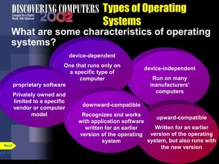 device-independent
Run on many
manufacturers’
computers
device-dependent
One that runs only on
a specific type of
computer
proprietary software
Privately owned and
limited to a specific
vendor or computer
model
upward-compatible
Written for an earlier
version of the operating
system, but also runs with
the new version
Types of Operating
Systems
What are some characteristics of operating
systems?
p.8.17
Next
downward-compatible
Recognizes and works
with application software
written for an earlier
version of the operating
system
 