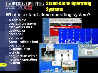 Stand-Alone Operating
Systems
What is a stand-alone operating system?
 A complete
operating system
that works on a
desktop or
notebook
computer
 Some, called client
operating
systems, also
work in
conjunction with a
network operating
system
p.8.17
Next
 