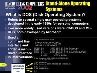 commands
entered by
user
Stand-Alone Operating
Systems
What is DOS (Disk Operating System)?
 Refers to several single user operating systems
developed in the early 1980s for personal computers
 Two more widely used versions were PC-DOS and MS-
DOS, both developed by Microsoft
p.8.17
Next
 Used a
command line
interface and
added a menu-
driven interface
in later versions
 