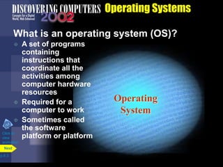 Operating
System
Operating Systems
What is an operating system (OS)?
 A set of programs
containing
instructions that
coordinate all the
activities among
computer hardware
resources
 Required for a
computer to work
 Sometimes called
the software
platform or platform
p.8.3
Next
Click to
view
animation
 