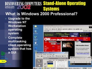 Stand-Alone Operating
Systems
What is Windows 2000 Professional?
 Upgrade to the
Windows NT
Workstation
operating
system
 Complete
multitasking
client operating
system that has
a GUI
p.8.18 Fig. 8-19
Next
Click to
view video
 