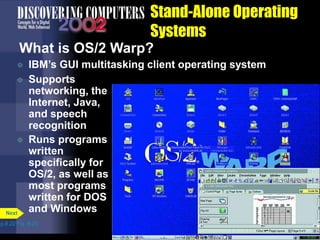 Stand-Alone Operating
Systems
What is OS/2 Warp?
 IBM’s GUI multitasking client operating system
p.8.22 Fig. 8-23
Next
 Supports
networking, the
Internet, Java,
and speech
recognition
 Runs programs
written
specifically for
OS/2, as well as
most programs
written for DOS
and Windows
 