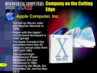 Company on the Cutting
Edge
Apple Computer, Inc.
 Formed by Steven Jobs
and Stephen Wozniak in
1976
 Began with the Apple I
circuit board developed in
Jobs’ garage
 The Apple II product line
generated more than $1
billion in annual sales from
1977 until 1993
 The current high-
performance Power
Macintosh line was
introduced in 1994,
followed by the iBook, the
PowerMac G4, and the Mac
OS X
p.8.21
Next
Click to view
Web Link
then click
Apple
 