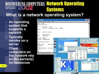 Network Operating
Systems
What is a network operating system?
 An operating
system that
supports a
network
 Typically
resides on a
server
 Client
computers on
the network rely
on the server(s)
for resources
p.8.22
Next
 