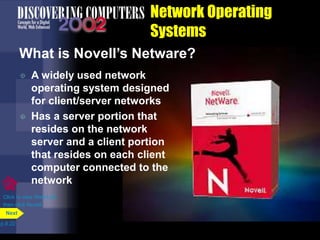 Network Operating
Systems
What is Novell’s Netware?
 A widely used network
operating system designed
for client/server networks
 Has a server portion that
resides on the network
server and a client portion
that resides on each client
computer connected to the
network
p.8.22
Next
Click to view Web Link
then click Novell
 