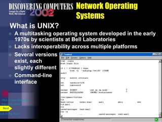 Network Operating
Systems
What is UNIX?
 A multitasking operating system developed in the early
1970s by scientists at Bell Laboratories
 Lacks interoperability across multiple platforms
p.8.23 Fig. 8-24
Next
Click to view Web Link
then click UNIX
 Several versions
exist, each
slightly different
 Command-line
interface
 