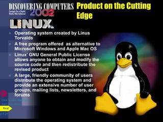 Product on the Cutting
Edge
 Operating system created by Linus
Torvalds
 A free program offered as alternative to
Microsoft Windows and Apple Mac OS
 Linux’ GNU General Public License
allows anyone to obtain and modify the
source code and then redistribute the
revised product
 A large, friendly community of users
distribute the operating system and
provide an extensive number of user
groups, mailing lists, newsletters, and
forums
p.8.24
Next
Click to view Web Link
then click Linux
 