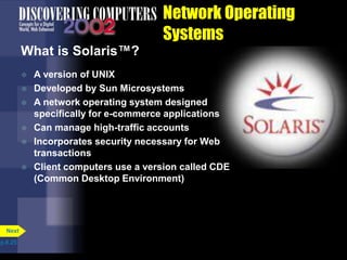 Network Operating
Systems
What is Solaris™?
 A version of UNIX
 Developed by Sun Microsystems
 A network operating system designed
specifically for e-commerce applications
 Can manage high-traffic accounts
 Incorporates security necessary for Web
transactions
 Client computers use a version called CDE
(Common Desktop Environment)
p.8.25
Next
 