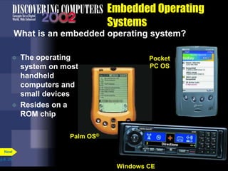 Embedded Operating
Systems
What is an embedded operating system?
 The operating
system on most
handheld
computers and
small devices
 Resides on a
ROM chip
p.8. 25
Next
Windows CE
Pocket
PC OS
Palm OS®
 