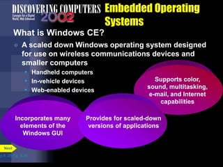 Incorporates many
elements of the
Windows GUI
Supports color,
sound, multitasking,
e-mail, and Internet
capabilities
Embedded Operating
Systems
What is Windows CE?
 A scaled down Windows operating system designed
for use on wireless communications devices and
smaller computers
• Handheld computers
• In-vehicle devices
• Web-enabled devices
p.8. 25 Fig. 8-26
Next
Provides for scaled-down
versions of applications
 