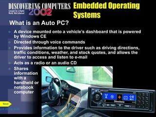 Embedded Operating
Systems
What is an Auto PC?
 A device mounted onto a vehicle’s dashboard that is powered
by Windows CE
 Directed through voice commands
 Provides information to the driver such as driving directions,
traffic conditions, weather, and stock quotes, and allows the
driver to access and listen to e-mail
 Acts as a radio or an audio CD
 Shares
information
with a
handheld or
notebook
computer
p.8. 25 Fig. 8-26
Next
 