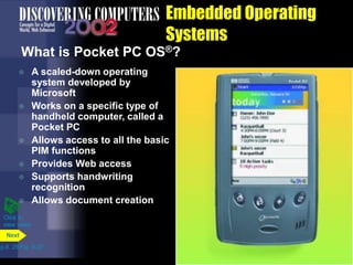Embedded Operating
Systems
What is Pocket PC OS®?
 A scaled-down operating
system developed by
Microsoft
 Works on a specific type of
handheld computer, called a
Pocket PC
 Allows access to all the basic
PIM functions
 Provides Web access
 Supports handwriting
recognition
 Allows document creation
p.8. 26 Fig. 8-27
Next
Click to
view video
 