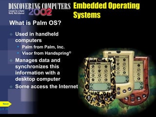 Embedded Operating
Systems
What is Palm OS?
 Used in handheld
computers
• Palm from Palm, Inc.
• Visor from Handspring®
 Manages data and
synchronizes this
information with a
desktop computer
 Some access the Internet
p.8. 26
Next
 