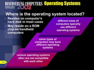 Operating Systems
Where is the operating system located?
 Resides on computer’s
hard disk in most cases
 May reside on a ROM
chip on handheld
computers
p.8.3
Next
various operating systems
often are not compatible
with each other
same types of
computers may have
different operating
systems
different sizes of
computers typically
use different
operating systems
 