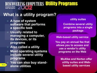 utility suites
Combine several utility
programs into a single
package
Utility Programs
What is a utility program?
 A type of system
software that performs
a specific task
 Usually related to
managing a computer,
its devices, or its
programs
 Also called a utility
 Most operating systems
include several utility
programs
 You can also buy stand-
alone utilitiesp.8.27
Next
McAfee and Norton offer
utility suites and Web-
based utility services
Web-based utility service
You pay an annual fee that
allows you to access and
use a vendor’s utility
programs on the Web
 
