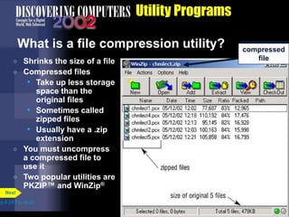 Utility Programs
What is a file compression utility?
 Shrinks the size of a file
 Compressed files
• Take up less storage
space than the
original files
• Sometimes called
zipped files
• Usually have a .zip
extension
 You must uncompress
a compressed file to
use it
 Two popular utilities are
PKZIP™ and WinZip®
p.8.28 Fig. 8-29
Next
compressed
file
 