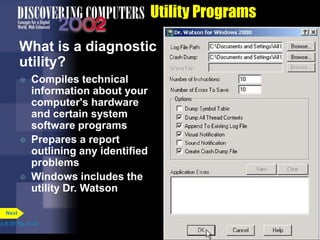 Utility Programs
What is a diagnostic
utility?
 Compiles technical
information about your
computer's hardware
and certain system
software programs
 Prepares a report
outlining any identified
problems
 Windows includes the
utility Dr. Watson
p.8.28 Fig. 8-30
Next
 