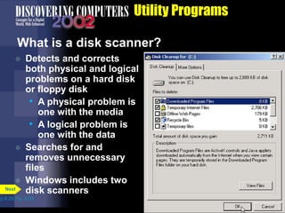 Utility Programs
What is a disk scanner?
 Detects and corrects
both physical and logical
problems on a hard disk
or floppy disk
• A physical problem is
one with the media
• A logical problem is
one with the data
 Searches for and
removes unnecessary
files
 Windows includes two
disk scanners
p.8.29 Fig. 8-32
Next
 