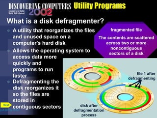 fragmented file
The contents are scattered
across two or more
noncontiguous
sectors of a disk
fragmented
disk
file 1 before
defragmenting
disk after
defragmentation
process
file 1 after
defragmenting
Utility Programs
What is a disk defragmenter?
 A utility that reorganizes the files
and unused space on a
computer's hard disk
 Allows the operating system to
access data more
quickly and
programs to run
faster
p.8.30 Fig. 8-33
Next
 Defragmenting the
disk reorganizes it
so the files are
stored in
contiguous sectors
 