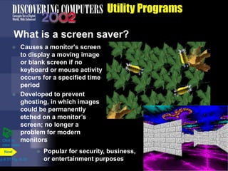 Utility Programs
What is a screen saver?
p.8.31 Fig. 8-35
Next
Click to
view video
 Causes a monitor's screen
to display a moving image
or blank screen if no
keyboard or mouse activity
occurs for a specified time
period
 Developed to prevent
ghosting, in which images
could be permanently
etched on a monitor’s
screen; no longer a
problem for modern
monitors
 Popular for security, business,
or entertainment purposes
 