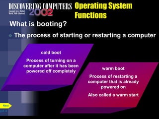 Operating System
Functions
What is booting?
 The process of starting or restarting a computer
p.8. 4
Next
cold boot
Process of turning on a
computer after it has been
powered off completely
warm boot
Process of restarting a
computer that is already
powered on
Also called a warm start
 
