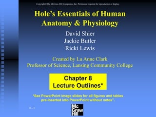 8 - 1
CopyrightThe McGraw-Hill Companies, Inc. Permission required for reproduction or display.
*See PowerPoint image slides for all figures and tables
pre-inserted into PowerPoint without notes”.
Chapter 8
Lecture Outlines*
Hole’s Essentials of Human
Anatomy & Physiology
David Shier
Jackie Butler
Ricki Lewis
Created by Lu Anne Clark
Professor of Science, Lansing Community College
 