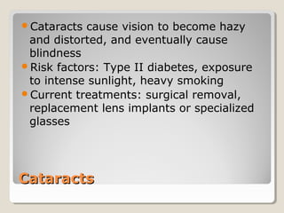 CataractsCataracts
Cataracts cause vision to become hazy
and distorted, and eventually cause
blindness
Risk factors: Type II diabetes, exposure
to intense sunlight, heavy smoking
Current treatments: surgical removal,
replacement lens implants or specialized
glasses
 