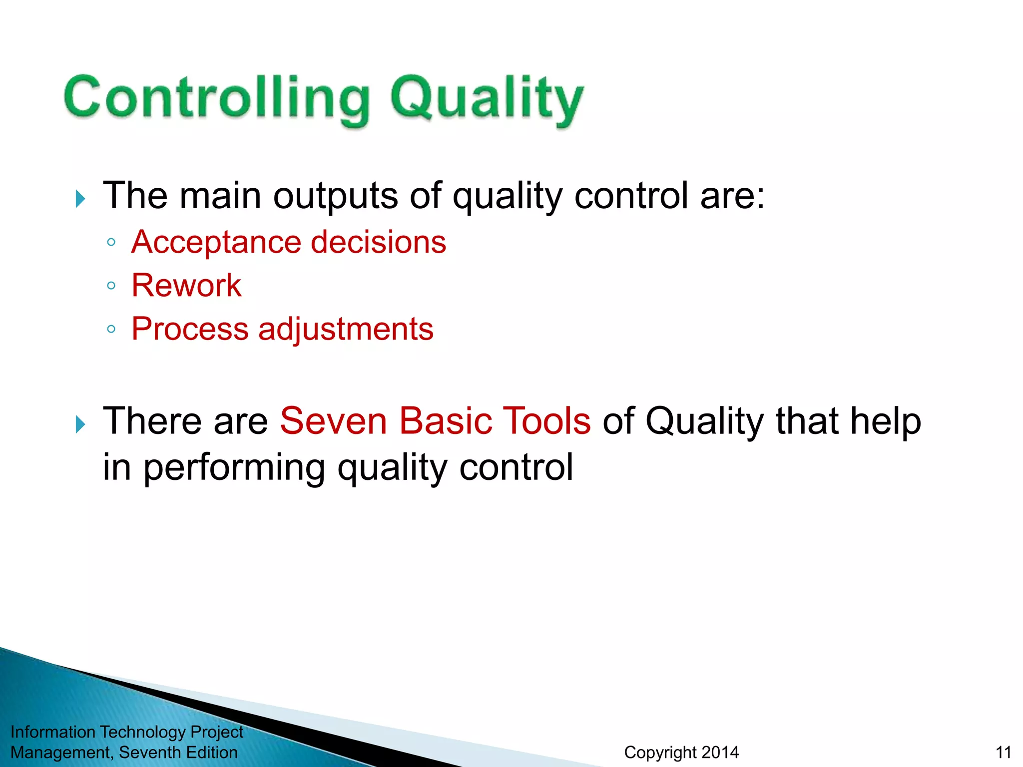 Copyright 2014
 The main outputs of quality control are:
◦ Acceptance decisions
◦ Rework
◦ Process adjustments
 There are Seven Basic Tools of Quality that help
in performing quality control
Information Technology Project
Management, Seventh Edition 11
 