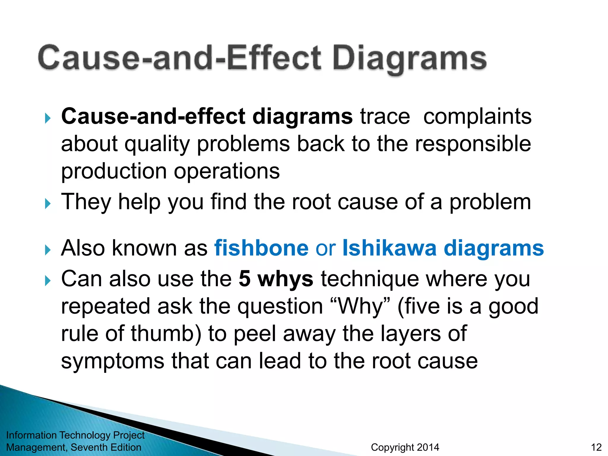 Copyright 2014
 Cause-and-effect diagrams trace complaints
about quality problems back to the responsible
production operations
 They help you find the root cause of a problem
 Also known as fishbone or Ishikawa diagrams
 Can also use the 5 whys technique where you
repeated ask the question “Why” (five is a good
rule of thumb) to peel away the layers of
symptoms that can lead to the root cause
Information Technology Project
Management, Seventh Edition 12
 