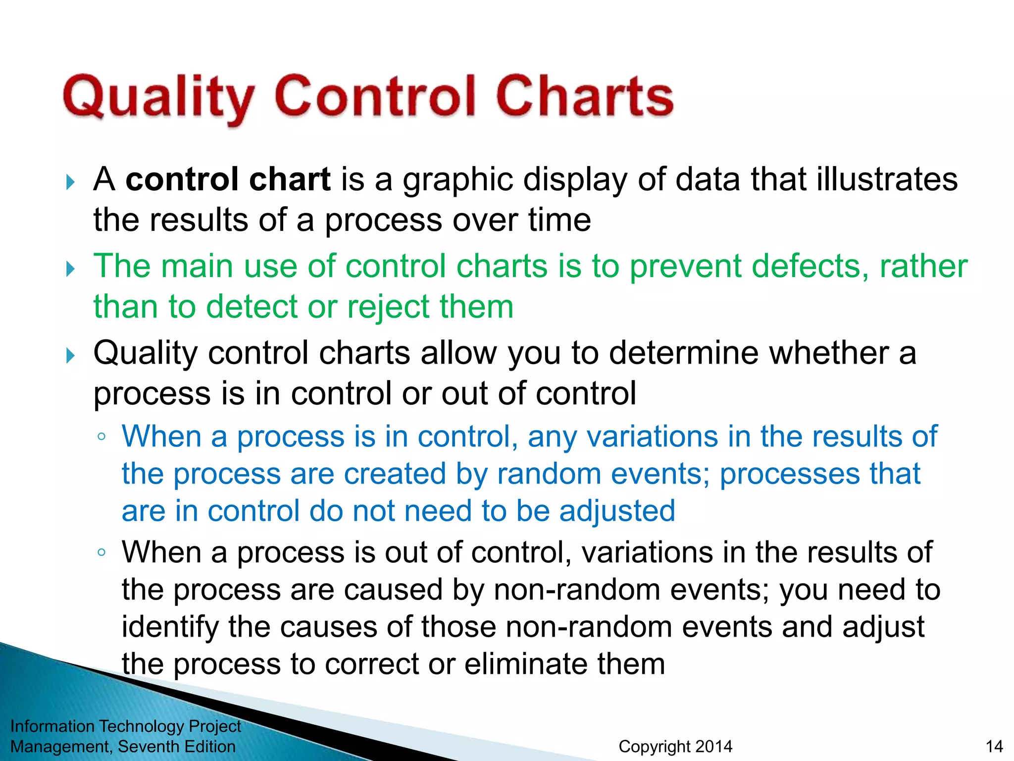 Copyright 2014
 A control chart is a graphic display of data that illustrates
the results of a process over time
 The main use of control charts is to prevent defects, rather
than to detect or reject them
 Quality control charts allow you to determine whether a
process is in control or out of control
◦ When a process is in control, any variations in the results of
the process are created by random events; processes that
are in control do not need to be adjusted
◦ When a process is out of control, variations in the results of
the process are caused by non-random events; you need to
identify the causes of those non-random events and adjust
the process to correct or eliminate them
Information Technology Project
Management, Seventh Edition 14
 