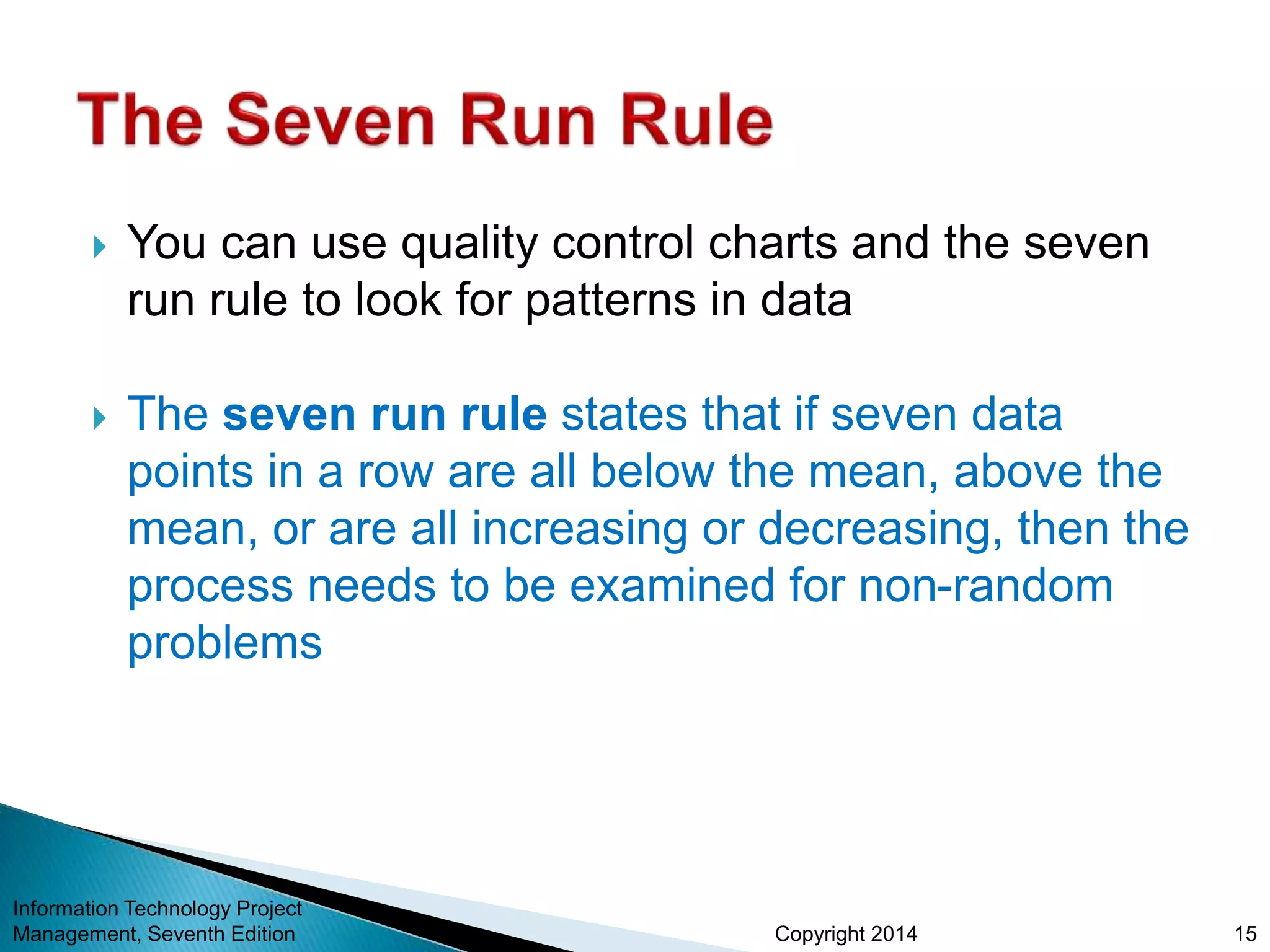 Copyright 2014
 You can use quality control charts and the seven
run rule to look for patterns in data
 The seven run rule states that if seven data
points in a row are all below the mean, above the
mean, or are all increasing or decreasing, then the
process needs to be examined for non-random
problems
Information Technology Project
Management, Seventh Edition 15
 