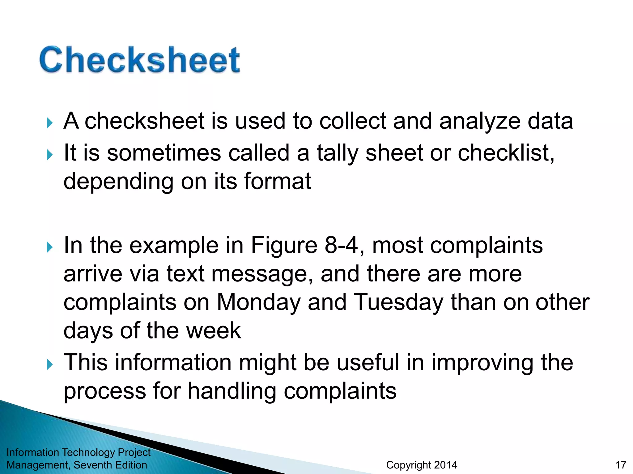 Copyright 2014
 A checksheet is used to collect and analyze data
 It is sometimes called a tally sheet or checklist,
depending on its format
 In the example in Figure 8-4, most complaints
arrive via text message, and there are more
complaints on Monday and Tuesday than on other
days of the week
 This information might be useful in improving the
process for handling complaints
Information Technology Project
Management, Seventh Edition 17
 