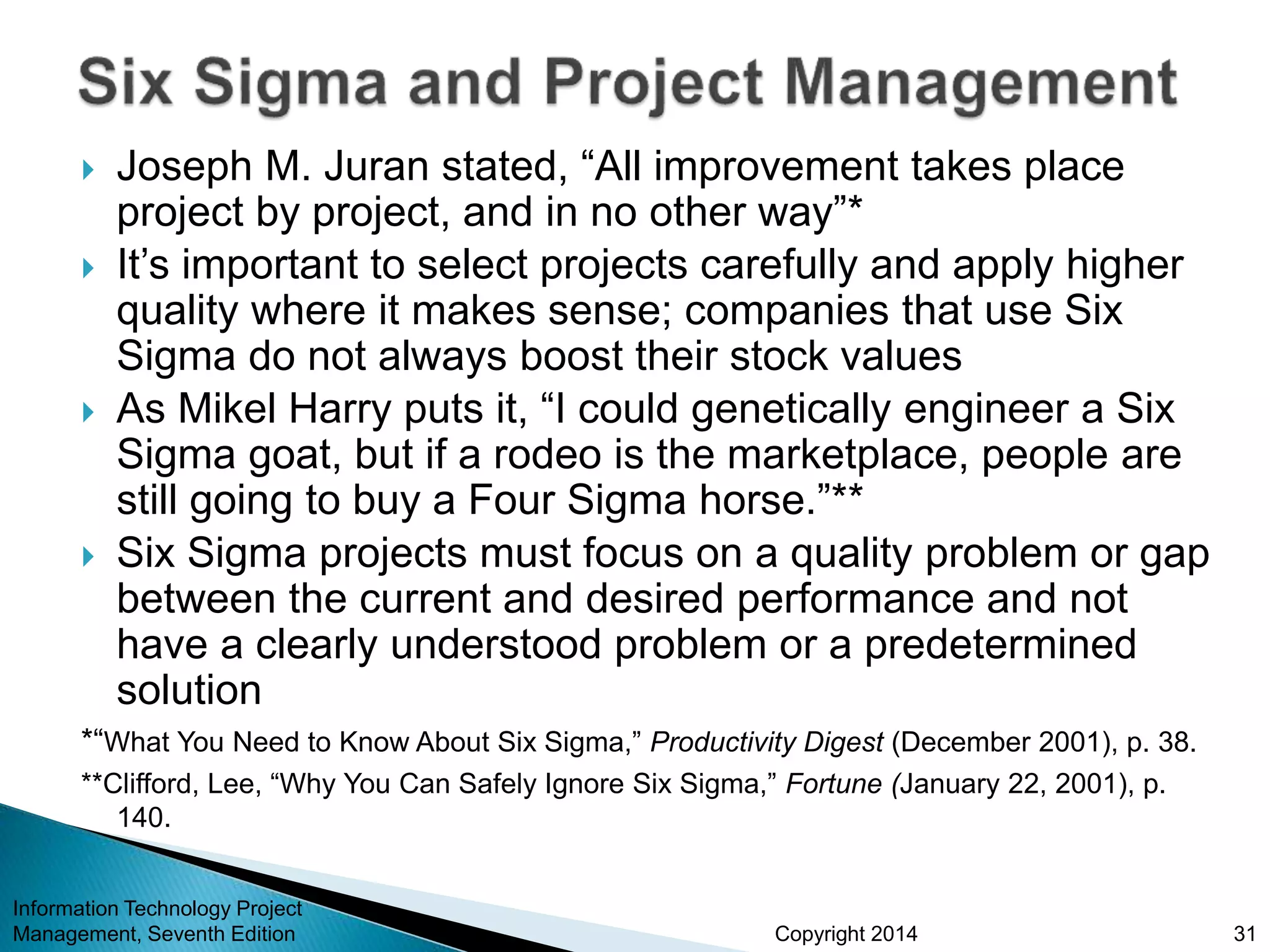 Copyright 2014
 Joseph M. Juran stated, “All improvement takes place
project by project, and in no other way”*
 It’s important to select projects carefully and apply higher
quality where it makes sense; companies that use Six
Sigma do not always boost their stock values
 As Mikel Harry puts it, “I could genetically engineer a Six
Sigma goat, but if a rodeo is the marketplace, people are
still going to buy a Four Sigma horse.”**
 Six Sigma projects must focus on a quality problem or gap
between the current and desired performance and not
have a clearly understood problem or a predetermined
solution
*“What You Need to Know About Six Sigma,” Productivity Digest (December 2001), p. 38.
**Clifford, Lee, “Why You Can Safely Ignore Six Sigma,” Fortune (January 22, 2001), p.
140.
Information Technology Project
Management, Seventh Edition 31
 