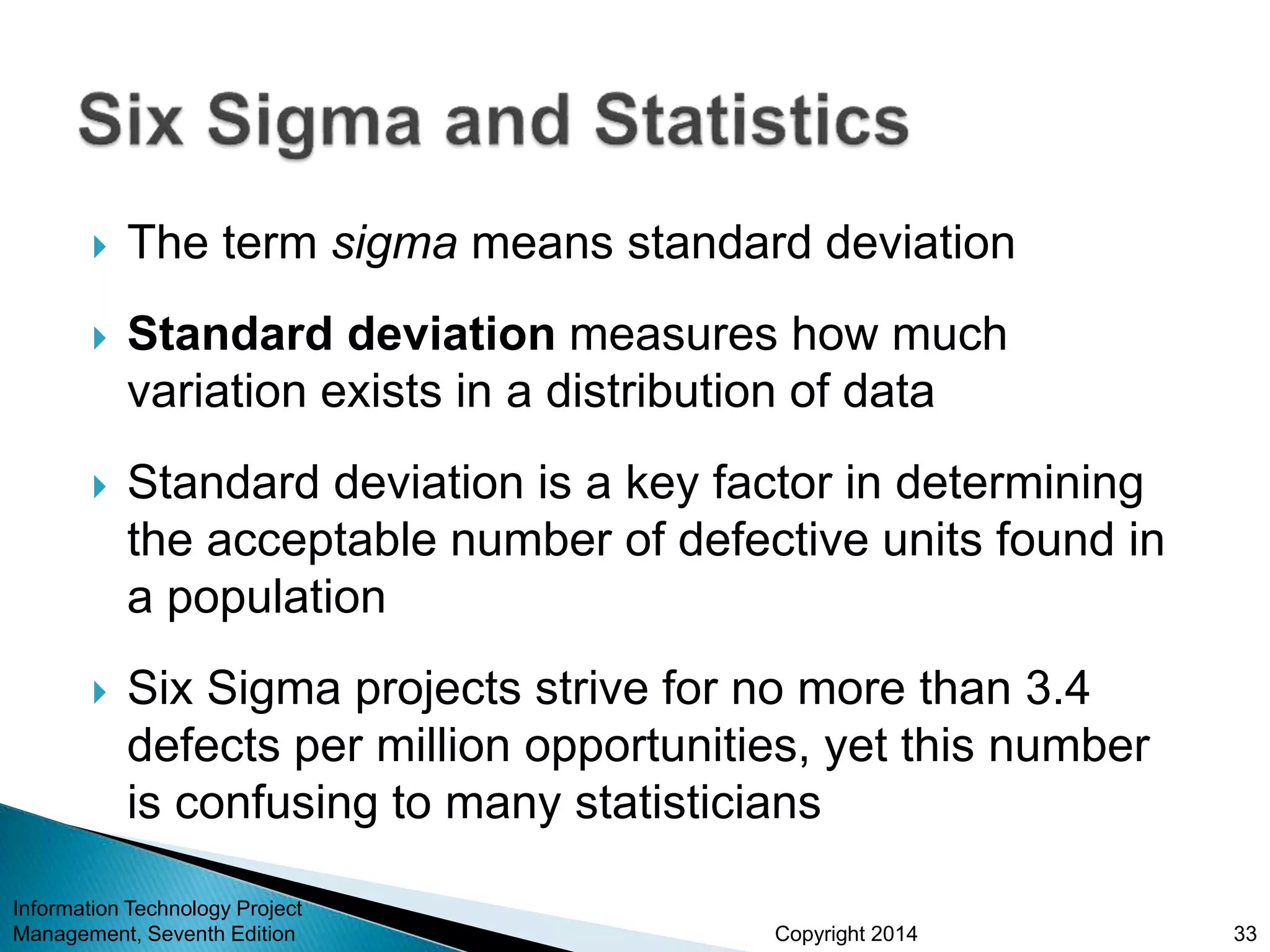 Copyright 2014
 The term sigma means standard deviation
 Standard deviation measures how much
variation exists in a distribution of data
 Standard deviation is a key factor in determining
the acceptable number of defective units found in
a population
 Six Sigma projects strive for no more than 3.4
defects per million opportunities, yet this number
is confusing to many statisticians
Information Technology Project
Management, Seventh Edition 33
 