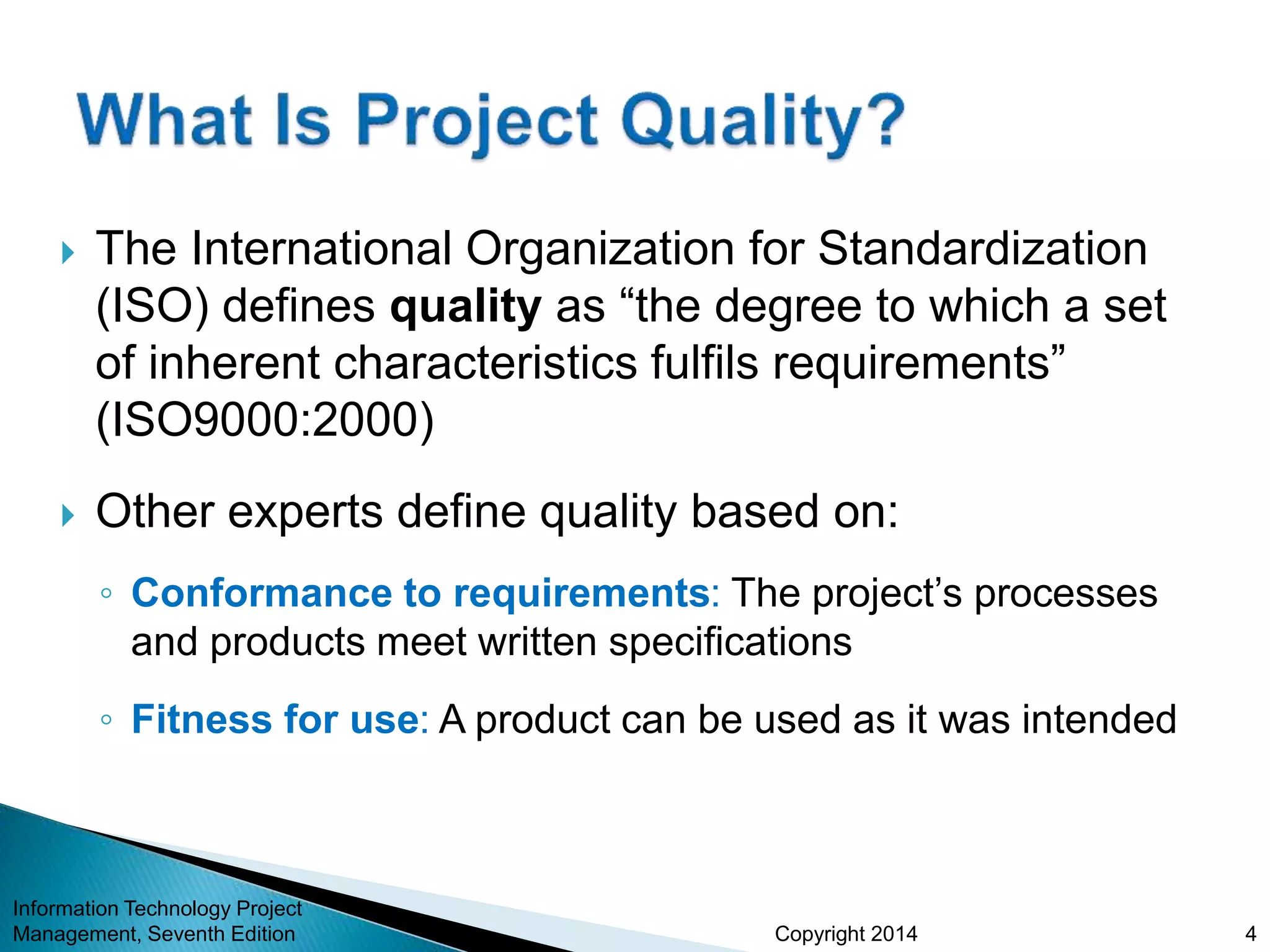 Copyright 2014
 The International Organization for Standardization
(ISO) defines quality as “the degree to which a set
of inherent characteristics fulfils requirements”
(ISO9000:2000)
 Other experts define quality based on:
◦ Conformance to requirements: The project’s processes
and products meet written specifications
◦ Fitness for use: A product can be used as it was intended
Information Technology Project
Management, Seventh Edition 4
 
