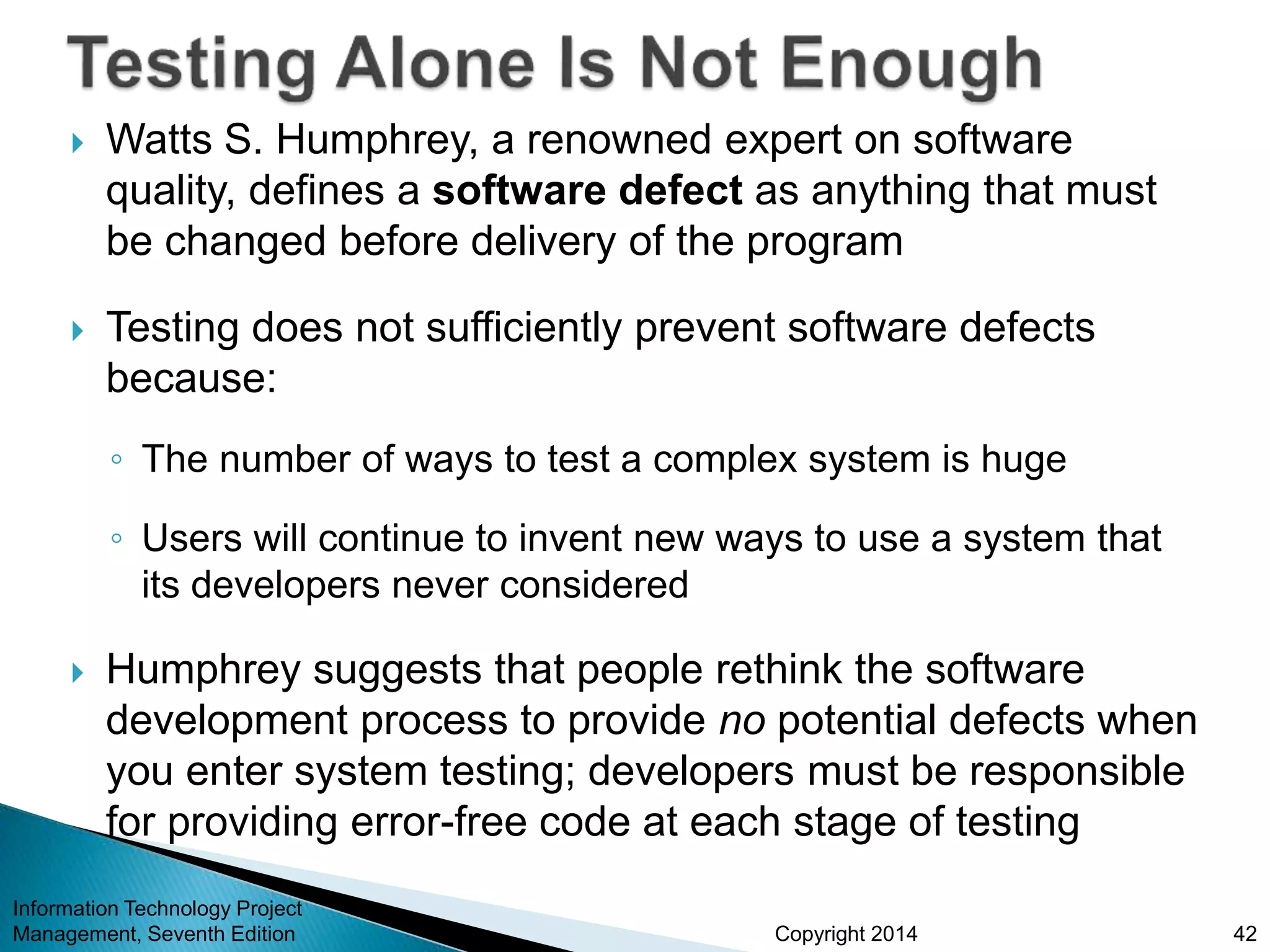Copyright 2014
 Watts S. Humphrey, a renowned expert on software
quality, defines a software defect as anything that must
be changed before delivery of the program
 Testing does not sufficiently prevent software defects
because:
◦ The number of ways to test a complex system is huge
◦ Users will continue to invent new ways to use a system that
its developers never considered
 Humphrey suggests that people rethink the software
development process to provide no potential defects when
you enter system testing; developers must be responsible
for providing error-free code at each stage of testing
Information Technology Project
Management, Seventh Edition 42
 