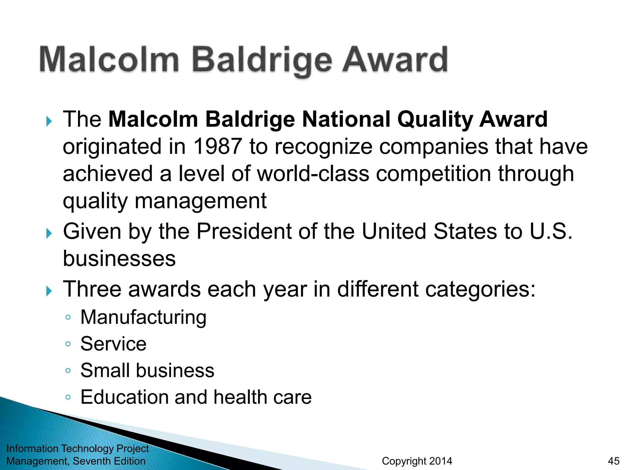 Copyright 2014
 The Malcolm Baldrige National Quality Award
originated in 1987 to recognize companies that have
achieved a level of world-class competition through
quality management
 Given by the President of the United States to U.S.
businesses
 Three awards each year in different categories:
◦ Manufacturing
◦ Service
◦ Small business
◦ Education and health care
Information Technology Project
Management, Seventh Edition 45
 