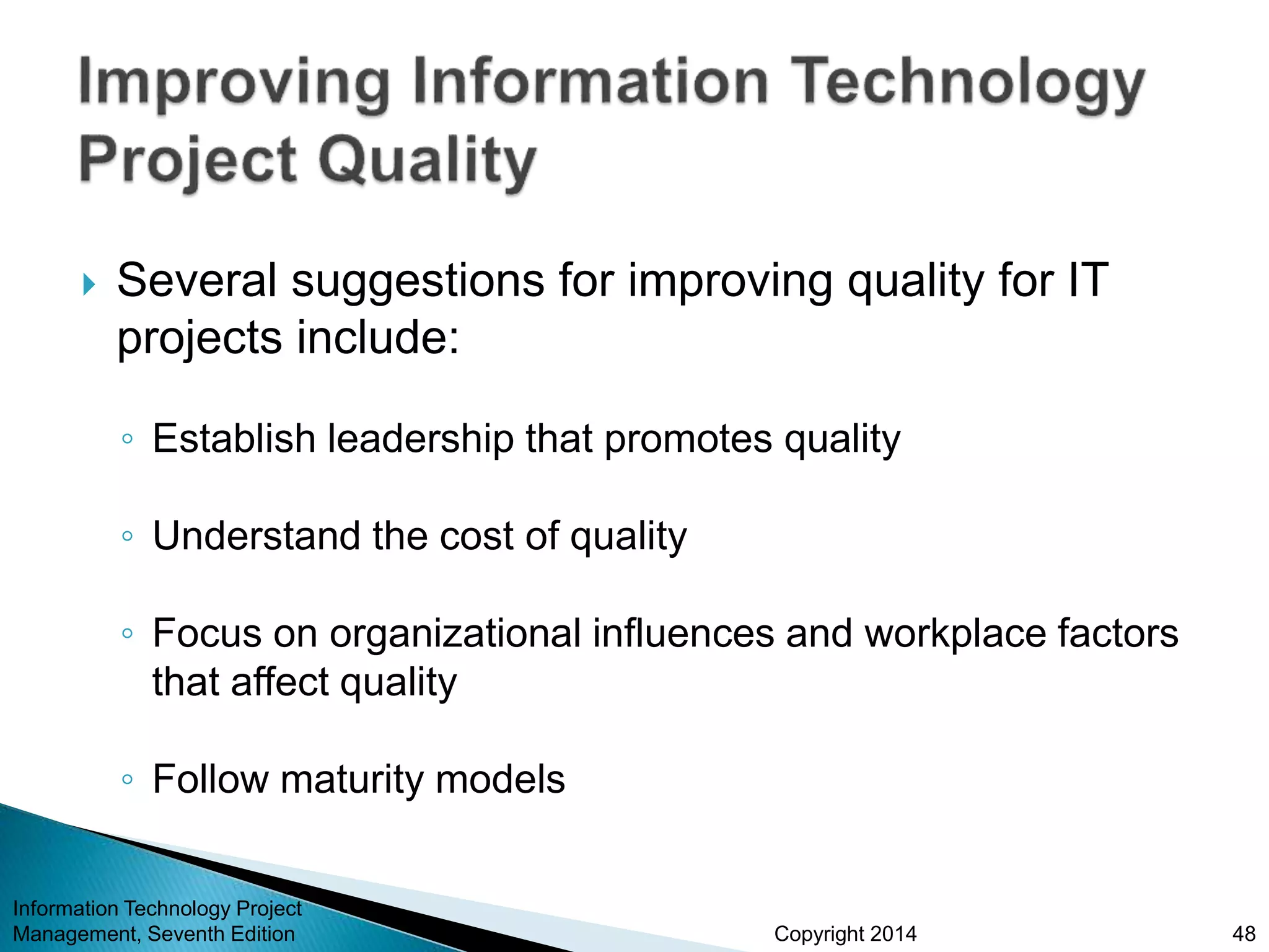 Copyright 2014
 Several suggestions for improving quality for IT
projects include:
◦ Establish leadership that promotes quality
◦ Understand the cost of quality
◦ Focus on organizational influences and workplace factors
that affect quality
◦ Follow maturity models
Information Technology Project
Management, Seventh Edition 48
 