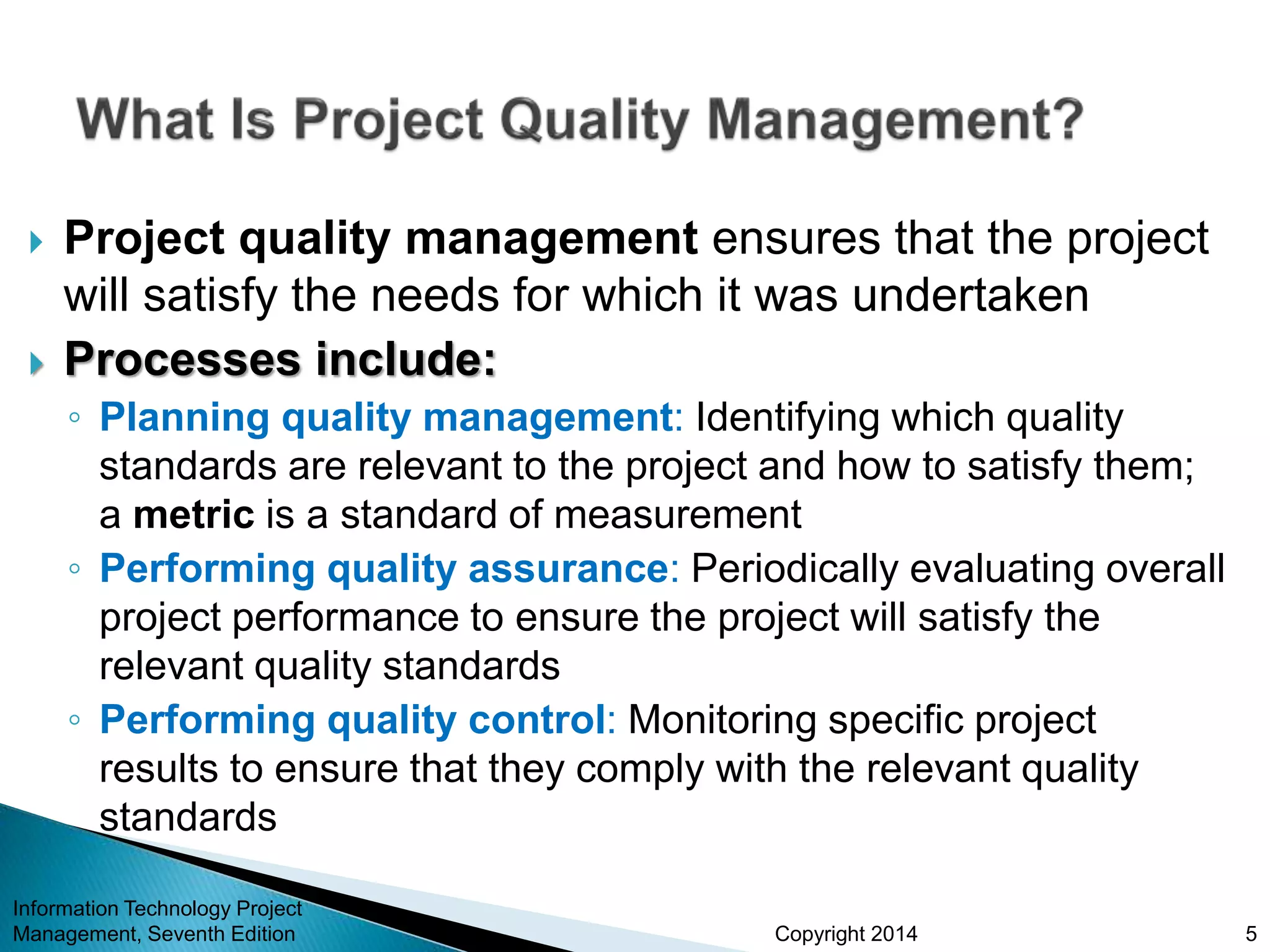 Copyright 2014
 Project quality management ensures that the project
will satisfy the needs for which it was undertaken
 Processes include:
◦ Planning quality management: Identifying which quality
standards are relevant to the project and how to satisfy them;
a metric is a standard of measurement
◦ Performing quality assurance: Periodically evaluating overall
project performance to ensure the project will satisfy the
relevant quality standards
◦ Performing quality control: Monitoring specific project
results to ensure that they comply with the relevant quality
standards
Information Technology Project
Management, Seventh Edition 5
 
