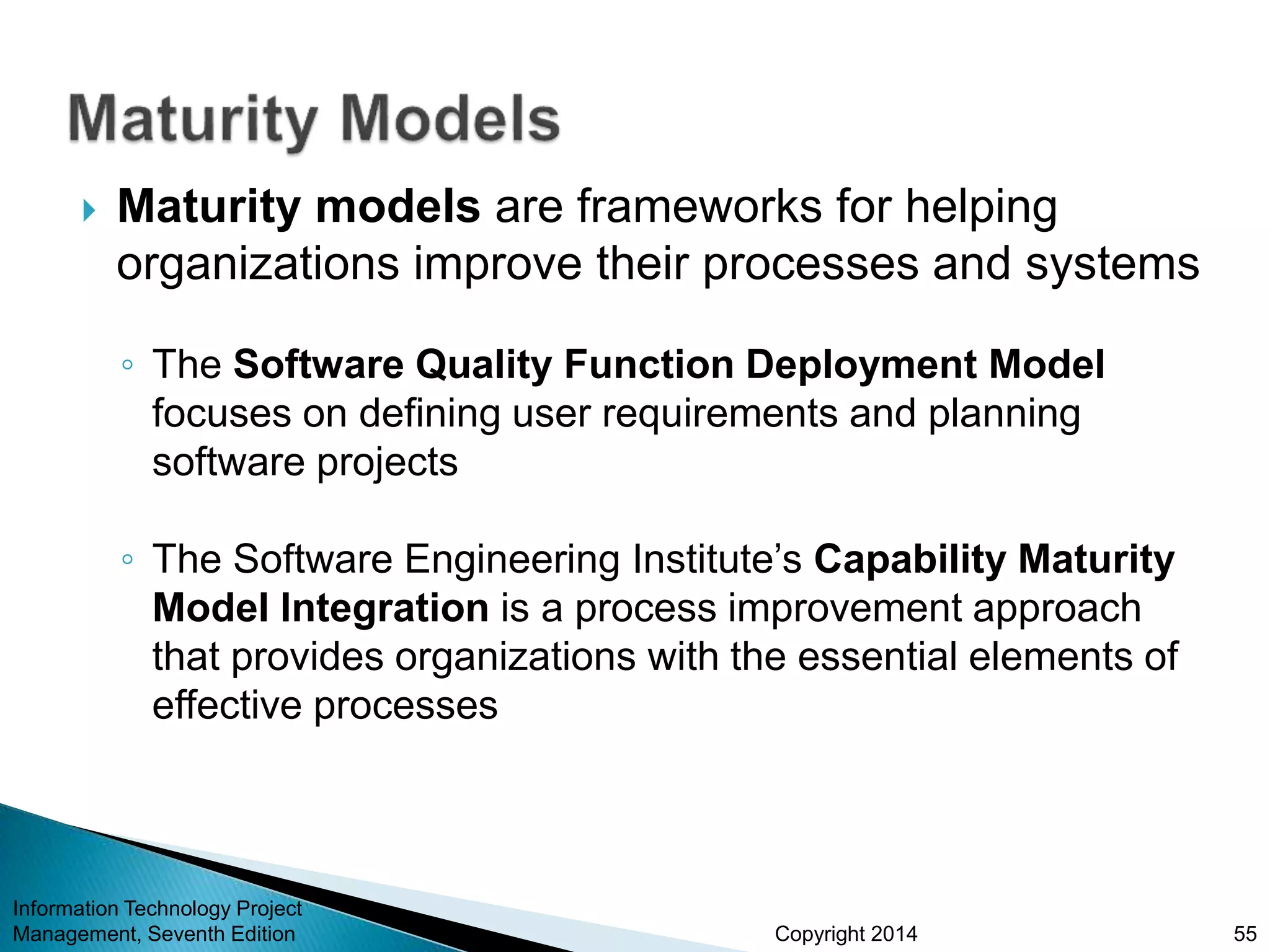 Copyright 2014
 Maturity models are frameworks for helping
organizations improve their processes and systems
◦ The Software Quality Function Deployment Model
focuses on defining user requirements and planning
software projects
◦ The Software Engineering Institute’s Capability Maturity
Model Integration is a process improvement approach
that provides organizations with the essential elements of
effective processes
Information Technology Project
Management, Seventh Edition 55
 