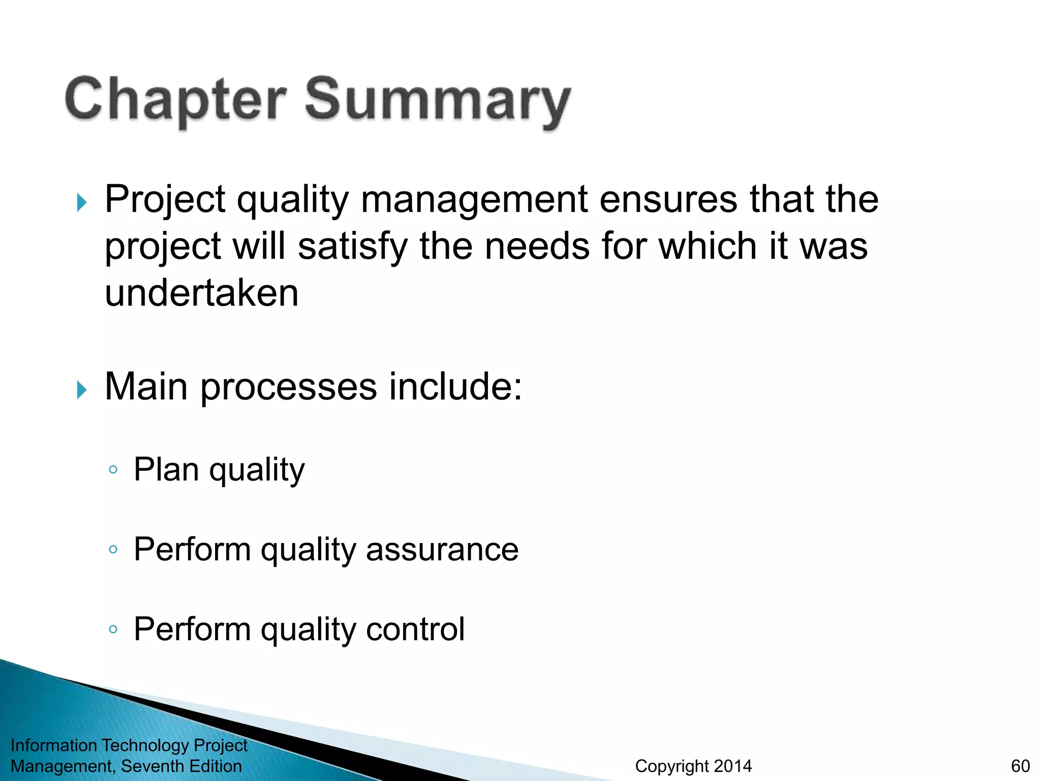 Copyright 2014
 Project quality management ensures that the
project will satisfy the needs for which it was
undertaken
 Main processes include:
◦ Plan quality
◦ Perform quality assurance
◦ Perform quality control
Information Technology Project
Management, Seventh Edition 60
 